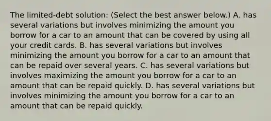 The​ limited-debt solution: ​(Select the best answer​ below.) A. has several variations but involves minimizing the amount you borrow for a car to an amount that can be covered by using all your credit cards. B. has several variations but involves minimizing the amount you borrow for a car to an amount that can be repaid over several years. C. has several variations but involves maximizing the amount you borrow for a car to an amount that can be repaid quickly. D. has several variations but involves minimizing the amount you borrow for a car to an amount that can be repaid quickly.