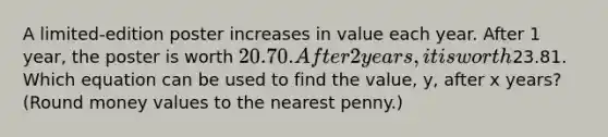 A limited-edition poster increases in value each year. After 1 year, the poster is worth 20.70. After 2 years, it is worth23.81. Which equation can be used to find the value, y, after x years? (Round money values to the nearest penny.)