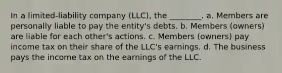 In a limited-liability company (LLC), the ________. a. Members are personally liable to pay the entity's debts. b. Members (owners) are liable for each other's actions. c. Members (owners) pay income tax on their share of the LLC's earnings. d. The business pays the income tax on the earnings of the LLC.