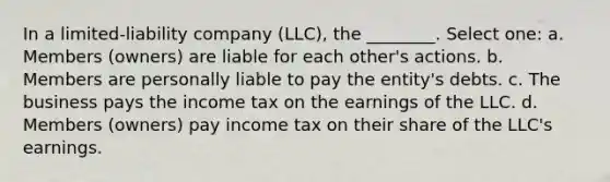 In a limited-liability company (LLC), the ________. Select one: a. Members (owners) are liable for each other's actions. b. Members are personally liable to pay the entity's debts. c. The business pays the income tax on the earnings of the LLC. d. Members (owners) pay income tax on their share of the LLC's earnings.