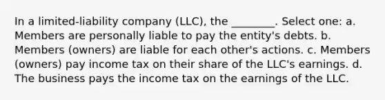 In a limited-liability company (LLC), the ________. Select one: a. Members are personally liable to pay the entity's debts. b. Members (owners) are liable for each other's actions. c. Members (owners) pay income tax on their share of the LLC's earnings. d. The business pays the income tax on the earnings of the LLC.