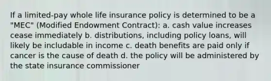 If a limited-pay whole life insurance policy is determined to be a "MEC" (Modified Endowment Contract): a. cash value increases cease immediately b. distributions, including policy loans, will likely be includable in income c. death benefits are paid only if cancer is the cause of death d. the policy will be administered by the state insurance commissioner