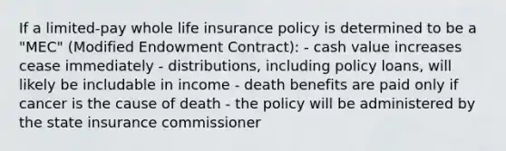 If a limited-pay whole life insurance policy is determined to be a "MEC" (Modified Endowment Contract): - cash value increases cease immediately - distributions, including policy loans, will likely be includable in income - death benefits are paid only if cancer is the cause of death - the policy will be administered by the state insurance commissioner