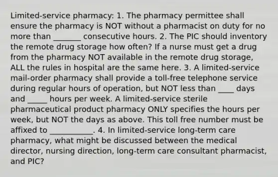 Limited-service pharmacy: 1. The pharmacy permittee shall ensure the pharmacy is NOT without a pharmacist on duty for no more than _______ consecutive hours. 2. The PIC should inventory the remote drug storage how often? If a nurse must get a drug from the pharmacy NOT available in the remote drug storage, ALL the rules in hospital are the same here. 3. A limited-service mail-order pharmacy shall provide a toll-free telephone service during regular hours of operation, but NOT less than ____ days and _____ hours per week. A limited-service sterile pharmaceutical product pharmacy ONLY specifies the hours per week, but NOT the days as above. This toll free number must be affixed to ___________. 4. In limited-service long-term care pharmacy, what might be discussed between the medical director, nursing direction, long-term care consultant pharmacist, and PIC?