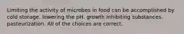 Limiting the activity of microbes in food can be accomplished by cold storage. lowering the pH. growth inhibiting substances. pasteurization. All of the choices are correct.