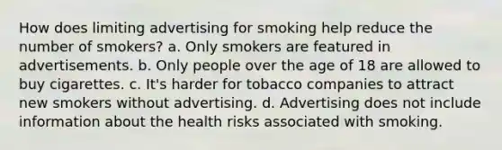 How does limiting advertising for smoking help reduce the number of smokers? a. Only smokers are featured in advertisements. b. Only people over the age of 18 are allowed to buy cigarettes. c. It's harder for tobacco companies to attract new smokers without advertising. d. Advertising does not include information about the health risks associated with smoking.