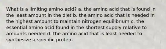 What is a limiting amino acid? a. the amino acid that is found in the least amount in the diet b. the amino acid that is needed in the highest amount to maintain nitrogen equilibrium c. the essential amino acid found in the shortest supply relative to amounts needed d. the amino acid that is least needed to synthesize a specific protein