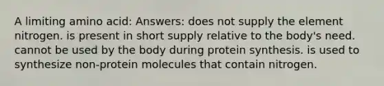 A limiting amino acid: Answers: does not supply the element nitrogen. is present in short supply relative to the body's need. cannot be used by the body during protein synthesis. is used to synthesize non-protein molecules that contain nitrogen.