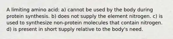 A limiting amino acid: a) cannot be used by the body during <a href='https://www.questionai.com/knowledge/kVyphSdCnD-protein-synthesis' class='anchor-knowledge'>protein synthesis</a>. b) does not supply the element nitrogen. c) is used to synthesize non-protein molecules that contain nitrogen. d) is present in short supply relative to the body's need.