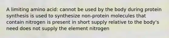 A limiting amino acid: cannot be used by the body during protein synthesis is used to synthesize non-protein molecules that contain nitrogen is present in short supply relative to the body's need does not supply the element nitrogen