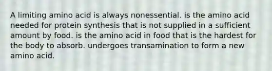 A limiting amino acid is always nonessential. is the amino acid needed for protein synthesis that is not supplied in a sufficient amount by food. is the amino acid in food that is the hardest for the body to absorb. undergoes transamination to form a new amino acid.