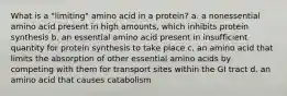 What is a "limiting" amino acid in a protein? a. a nonessential amino acid present in high amounts, which inhibits protein synthesis b. an essential amino acid present in insufficient quantity for protein synthesis to take place c. an amino acid that limits the absorption of other essential amino acids by competing with them for transport sites within the GI tract d. an amino acid that causes catabolism