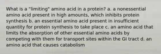 What is a "limiting" amino acid in a protein? a. a nonessential amino acid present in high amounts, which inhibits protein synthesis b. an essential amino acid present in insufficient quantity for protein synthesis to take place c. an amino acid that limits the absorption of other essential amino acids by competing with them for transport sites within the GI tract d. an amino acid that causes catabolism