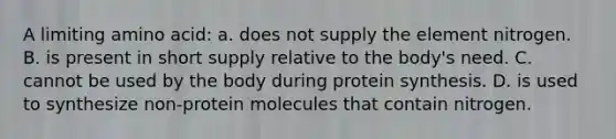 A limiting amino acid: a. does not supply the element nitrogen. B. is present in short supply relative to the body's need. C. cannot be used by the body during protein synthesis. D. is used to synthesize non-protein molecules that contain nitrogen.