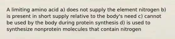 A limiting amino acid a) does not supply the element nitrogen b) is present in short supply relative to the body's need c) cannot be used by the body during protein synthesis d) is used to synthesize nonprotein molecules that contain nitrogen