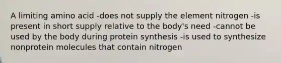 A limiting amino acid -does not supply the element nitrogen -is present in short supply relative to the body's need -cannot be used by the body during protein synthesis -is used to synthesize nonprotein molecules that contain nitrogen