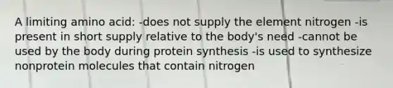 A limiting amino acid: -does not supply the element nitrogen -is present in short supply relative to the body's need -cannot be used by the body during protein synthesis -is used to synthesize nonprotein molecules that contain nitrogen