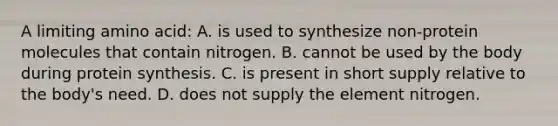 A limiting amino acid: A. is used to synthesize non-protein molecules that contain nitrogen. B. cannot be used by the body during protein synthesis. C. is present in short supply relative to the body's need. D. does not supply the element nitrogen.