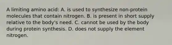 A limiting amino acid: A. is used to synthesize non-protein molecules that contain nitrogen. B. is present in short supply relative to the body's need. C. cannot be used by the body during protein synthesis. D. does not supply the element nitrogen.