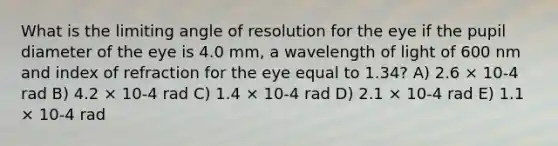 What is the limiting angle of resolution for the eye if the pupil diameter of the eye is 4.0 mm, a wavelength of light of 600 nm and index of refraction for the eye equal to 1.34? A) 2.6 × 10-4 rad B) 4.2 × 10-4 rad C) 1.4 × 10-4 rad D) 2.1 × 10-4 rad E) 1.1 × 10-4 rad