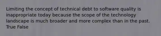 Limiting the concept of technical debt to software quality is inappropriate today because the scope of the technology landscape is much broader and more complex than in the past. True False