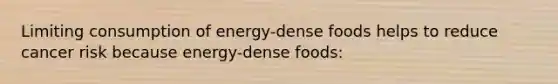 Limiting consumption of energy-dense foods helps to reduce cancer risk because energy-dense foods: