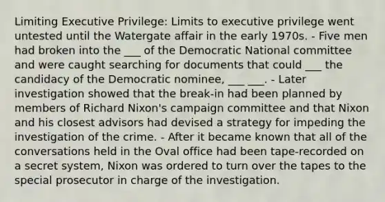 Limiting Executive Privilege: Limits to executive privilege went untested until the Watergate affair in the early 1970s. - Five men had broken into the ___ of the Democratic National committee and were caught searching for documents that could ___ the candidacy of the Democratic nominee, ___ ___. - Later investigation showed that the break-in had been planned by members of Richard Nixon's campaign committee and that Nixon and his closest advisors had devised a strategy for impeding the investigation of the crime. - After it became known that all of the conversations held in the Oval office had been tape-recorded on a secret system, Nixon was ordered to turn over the tapes to the special prosecutor in charge of the investigation.