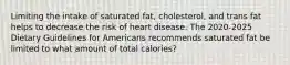 Limiting the intake of saturated fat, cholesterol, and trans fat helps to decrease the risk of heart disease. The 2020-2025 Dietary Guidelines for Americans recommends saturated fat be limited to what amount of total calories?