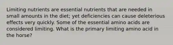 Limiting nutrients are essential nutrients that are needed in small amounts in the diet; yet deficiencies can cause deleterious effects very quickly. Some of the essential amino acids are considered limiting. What is the primary limiting amino acid in the horse?