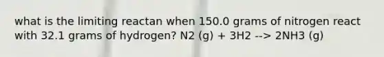 what is the limiting reactan when 150.0 grams of nitrogen react with 32.1 grams of hydrogen? N2 (g) + 3H2 --> 2NH3 (g)