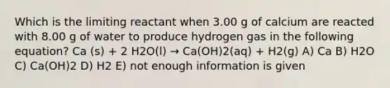 Which is the limiting reactant when 3.00 g of calcium are reacted with 8.00 g of water to produce hydrogen gas in the following equation? Ca (s) + 2 H2O(l) → Ca(OH)2(aq) + H2(g) A) Ca B) H2O C) Ca(OH)2 D) H2 E) not enough information is given