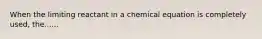 When the limiting reactant in a chemical equation is completely used, the......