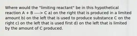 Where would the "limiting reactant" be in this hypothetical reaction A + B ----> C a) on the right that is produced in a limited amount b) on the left that is used to produce substance C on the right c) on the left that is used first d) on the left that is limited by the amount of C produced.