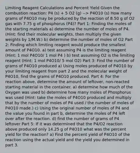 Limiting Reagent Calculations and Percent Yield Given the combustion reaction: P4 (s) + 5 O2 (g) --> P4O10 (s) How many grams of P4O10 may be produced by the reaction of 8.50 g of O2 gas with 7.75 g of phosphorus (P4)? Part 1: Finding the moles of the starting materials a) determine the number of moles of P4. (Hint: find their molecular weights, then multiply the given weights by 1/M.W.) b) determine the number of moles of O2 Part 2: Finding which limiting reagent would produce the smallest amount of P4O10. a) test assuming P4 is the limiting reagent (Hint: 1 mol P4O10/ 1 mol P4 ) b) test assuming O2 is the limiting reagent (Hint: 1 mol P4O10/ 5 mol O2) Part 3: Find the number of grams of P4O10 produced a) Using moles produced of P4O10 by your limiting reagent from part 2 and the molecular weight of P4O10, find the grams of P4O10 produced. Part 4: For the reaction above, determine the amount of leftover, non-reacted starting material in the container. a) determine how much of the Oxygen was used b) determine how many moles of Phosphorus was used (Hint: take the moles of P4O10 produced and multiply that by the number of moles of P4 used / the number of moles of P4O10 made.) c) Using the original number of moles of P4 and the value you found in part b, determine the moles of P4 left over after the reaction. d) find the number of grams of P4 leftover Part 5: If it was determined that the P4/O2 reaction above produced only 14.25 g of P4O10 what was the percent yield for the reaction? a) Find the percent yield of P4O10 of the reaction using the actual yield and the yield you determined in part 3.