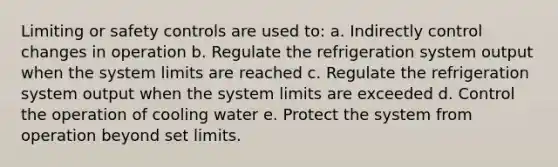 Limiting or safety controls are used to: a. Indirectly control changes in operation b. Regulate the refrigeration system output when the system limits are reached c. Regulate the refrigeration system output when the system limits are exceeded d. Control the operation of cooling water e. Protect the system from operation beyond set limits.