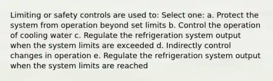 Limiting or safety controls are used to: Select one: a. Protect the system from operation beyond set limits b. Control the operation of cooling water c. Regulate the refrigeration system output when the system limits are exceeded d. Indirectly control changes in operation e. Regulate the refrigeration system output when the system limits are reached