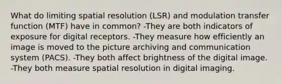 What do limiting spatial resolution (LSR) and modulation transfer function (MTF) have in common? -They are both indicators of exposure for digital receptors. -They measure how efficiently an image is moved to the picture archiving and communication system (PACS). -They both affect brightness of the digital image. -They both measure spatial resolution in digital imaging.