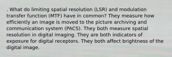 . What do limiting spatial resolution (LSR) and modulation transfer function (MTF) have in common? They measure how efficiently an image is moved to the picture archiving and communication system (PACS). They both measure spatial resolution in digital imaging. They are both indicators of exposure for digital receptors. They both affect brightness of the digital image.