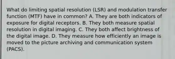 What do limiting spatial resolution (LSR) and modulation transfer function (MTF) have in common? A. They are both indicators of exposure for digital receptors. B. They both measure spatial resolution in digital imaging. C. They both affect brightness of the digital image. D. They measure how efficiently an image is moved to the picture archiving and communication system (PACS).