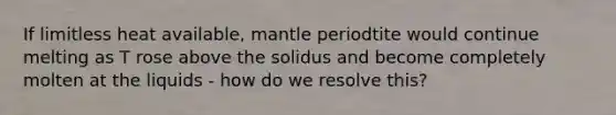 If limitless heat available, mantle periodtite would continue melting as T rose above the solidus and become completely molten at the liquids - how do we resolve this?