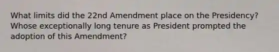 What limits did the 22nd Amendment place on the Presidency? Whose exceptionally long tenure as President prompted the adoption of this Amendment?