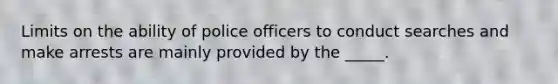 Limits on the ability of police officers to conduct searches and make arrests are mainly provided by the _____.