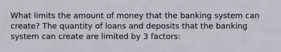 What limits the amount of money that the banking system can create? The quantity of loans and deposits that the banking system can create are limited by 3 factors: