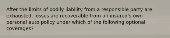 After the limits of bodily liability from a responsible party are exhausted, losses are recoverable from an insured's own personal auto policy under which of the following optional coverages?