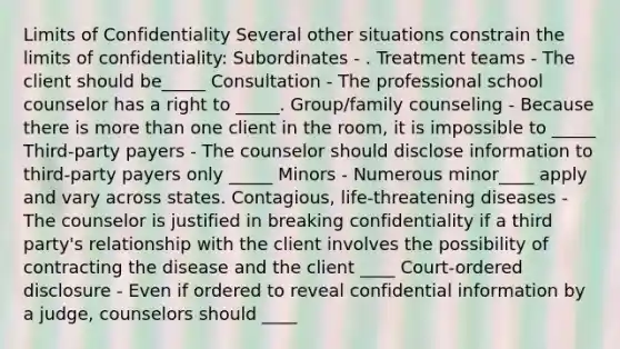 Limits of Confidentiality Several other situations constrain the limits of confidentiality: Subordinates - . Treatment teams - The client should be_____ Consultation - The professional school counselor has a right to _____. Group/family counseling - Because there is more than one client in the room, it is impossible to _____ Third-party payers - The counselor should disclose information to third-party payers only _____ Minors - Numerous minor____ apply and vary across states. Contagious, life-threatening diseases - The counselor is justified in breaking confidentiality if a third party's relationship with the client involves the possibility of contracting the disease and the client ____ Court-ordered disclosure - Even if ordered to reveal confidential information by a judge, counselors should ____