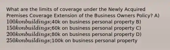 What are the limits of coverage under the Newly Acquired Premises Coverage Extension of the Business Owners Policy? A) 100k on buildings;40k on business personal property B) 150k on buildings;60k on business personal property C) 200k on buildings;80k on business personal property D) 250k on buildings;100k on business personal property