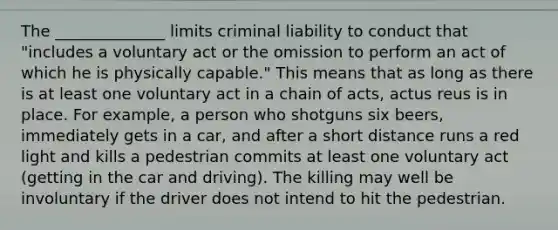 The ______________ limits criminal liability to conduct that "includes a voluntary act or the omission to perform an act of which he is physically capable." This means that as long as there is at least one voluntary act in a chain of acts, actus reus is in place. For example, a person who shotguns six beers, immediately gets in a car, and after a short distance runs a red light and kills a pedestrian commits at least one voluntary act (getting in the car and driving). The killing may well be involuntary if the driver does not intend to hit the pedestrian.