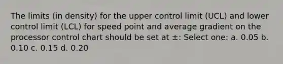 The limits (in density) for the upper control limit (UCL) and lower control limit (LCL) for speed point and average gradient on the processor control chart should be set at ±: Select one: a. 0.05 b. 0.10 c. 0.15 d. 0.20