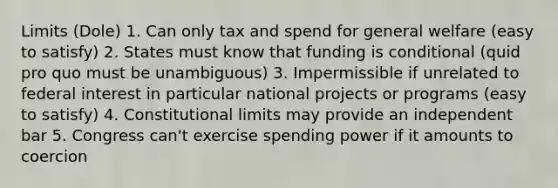 Limits (Dole) 1. Can only tax and spend for general welfare (easy to satisfy) 2. States must know that funding is conditional (quid pro quo must be unambiguous) 3. Impermissible if unrelated to federal interest in particular national projects or programs (easy to satisfy) 4. Constitutional limits may provide an independent bar 5. Congress can't exercise spending power if it amounts to coercion