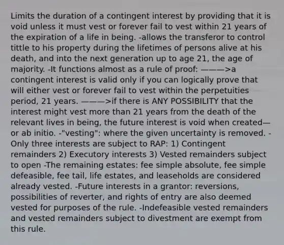 Limits the duration of a contingent interest by providing that it is void unless it must vest or forever fail to vest within 21 years of the expiration of a life in being. -allows the transferor to control tittle to his property during the lifetimes of persons alive at his death, and into the next generation up to age 21, the age of majority. -It functions almost as a rule of proof: ———>a contingent interest is valid only if you can logically prove that will either vest or forever fail to vest within the perpetuities period, 21 years. ———>if there is ANY POSSIBILITY that the interest might vest <a href='https://www.questionai.com/knowledge/keWHlEPx42-more-than' class='anchor-knowledge'>more than</a> 21 years from the death of the relevant lives in being, the future interest is void when created—or ab initio. -"vesting": where the given uncertainty is removed. -Only three interests are subject to RAP: 1) Contingent remainders 2) Executory interests 3) Vested remainders subject to open -The remaining estates: fee simple absolute, fee simple defeasible, fee tail, life estates, and leaseholds are considered already vested. -Future interests in a grantor: reversions, possibilities of reverter, and rights of entry are also deemed vested for purposes of the rule. -Indefeasible vested remainders and vested remainders subject to divestment are exempt from this rule.